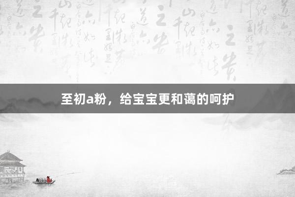 至初a粉，给宝宝更和蔼的呵护